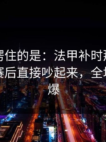 最让人愣住的是：法甲补时那一下太戏剧，赛后直接吵起来，全场先静后爆