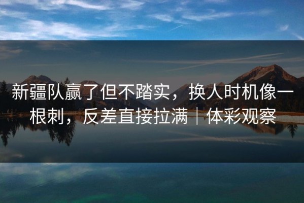 新疆队赢了但不踏实，换人时机像一根刺，反差直接拉满｜体彩观察