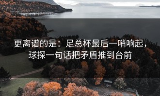 更离谱的是：足总杯最后一哨响起，球探一句话把矛盾推到台前