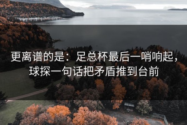 更离谱的是：足总杯最后一哨响起，球探一句话把矛盾推到台前