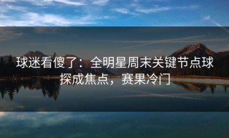 球迷看傻了：全明星周末关键节点球探成焦点，赛果冷门