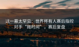 这一幕太罕见：世界杯有人赛后指控对手“拖时间”，赛后复盘