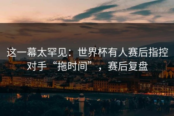 这一幕太罕见：世界杯有人赛后指控对手“拖时间”，赛后复盘