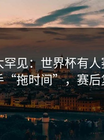 这一幕太罕见：世界杯有人赛后指控对手“拖时间”，赛后复盘