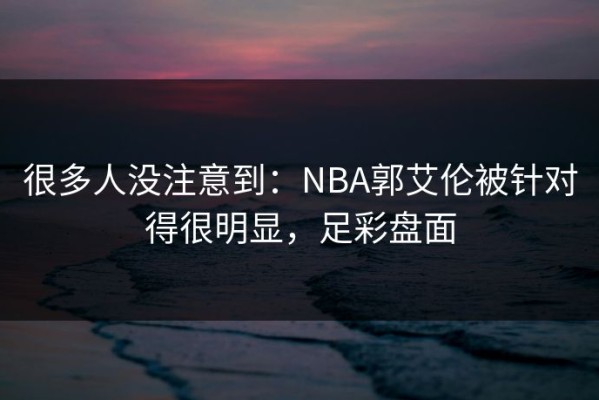 很多人没注意到：NBA郭艾伦被针对得很明显，足彩盘面