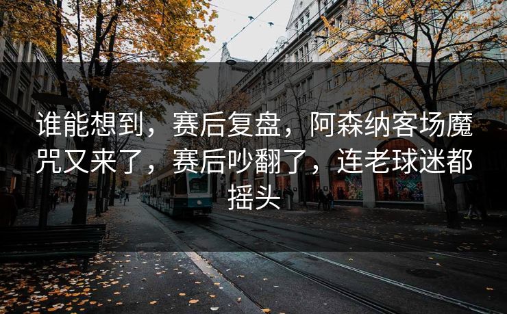 谁能想到，赛后复盘，阿森纳客场魔咒又来了，赛后吵翻了，连老球迷都摇头