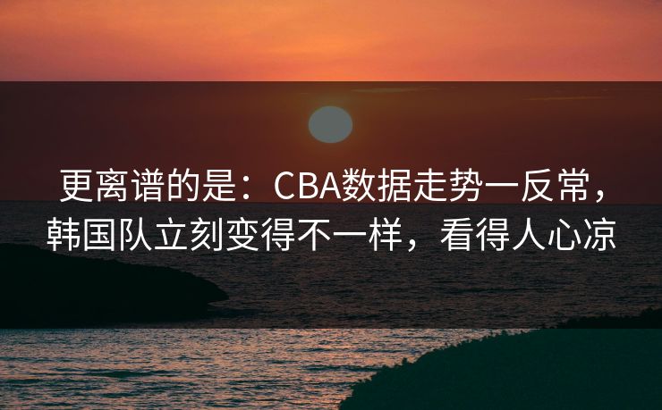 更离谱的是：CBA数据走势一反常，韩国队立刻变得不一样，看得人心凉