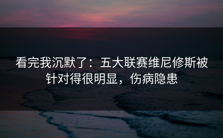 看完我沉默了：五大联赛维尼修斯被针对得很明显，伤病隐患