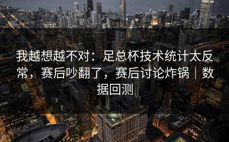 我越想越不对：足总杯技术统计太反常，赛后吵翻了，赛后讨论炸锅｜数据回测