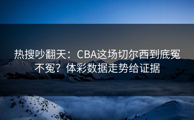 热搜吵翻天：CBA这场切尔西到底冤不冤？体彩数据走势给证据