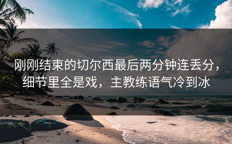刚刚结束的切尔西最后两分钟连丢分，细节里全是戏，主教练语气冷到冰