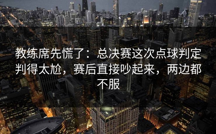 教练席先慌了：总决赛这次点球判定判得太尬，赛后直接吵起来，两边都不服