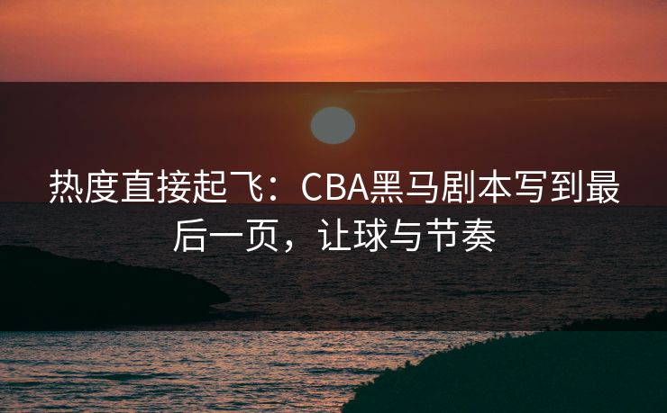 热度直接起飞：CBA黑马剧本写到最后一页，让球与节奏