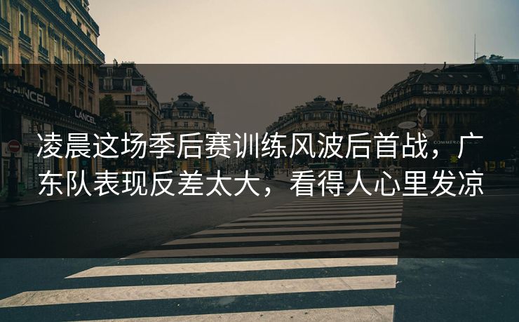 凌晨这场季后赛训练风波后首战，广东队表现反差太大，看得人心里发凉
