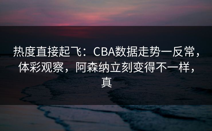 热度直接起飞：CBA数据走势一反常，体彩观察，阿森纳立刻变得不一样，真