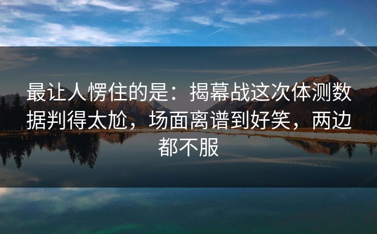 最让人愣住的是：揭幕战这次体测数据判得太尬，场面离谱到好笑，两边都不服