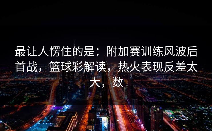 最让人愣住的是：附加赛训练风波后首战，篮球彩解读，热火表现反差太大，数
