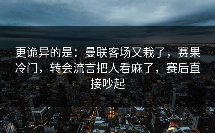 更诡异的是：曼联客场又栽了，赛果冷门，转会流言把人看麻了，赛后直接吵起
