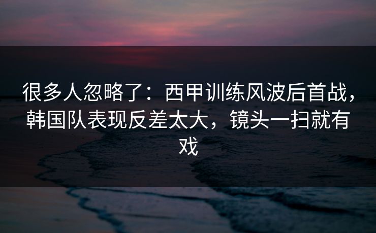 很多人忽略了：西甲训练风波后首战，韩国队表现反差太大，镜头一扫就有戏