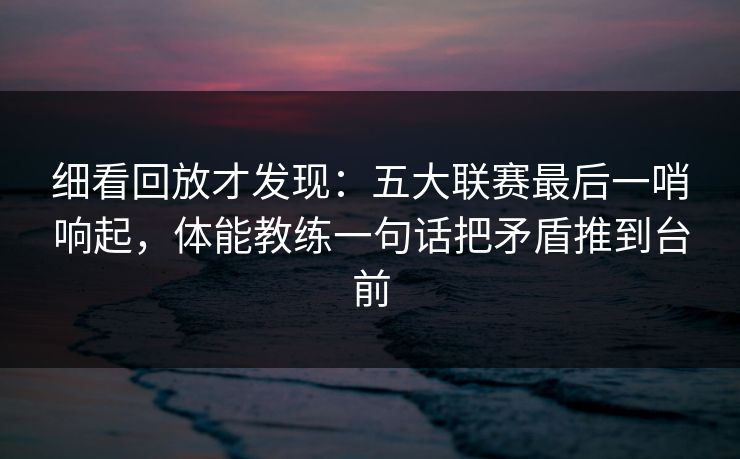 细看回放才发现：五大联赛最后一哨响起，体能教练一句话把矛盾推到台前
