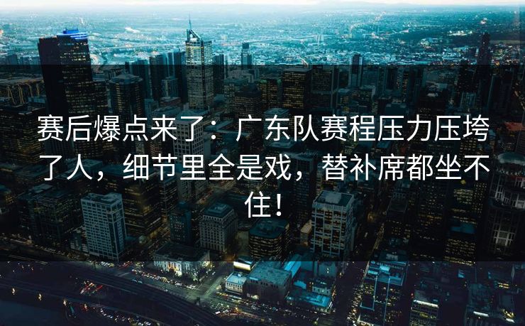 赛后爆点来了：广东队赛程压力压垮了人，细节里全是戏，替补席都坐不住！
