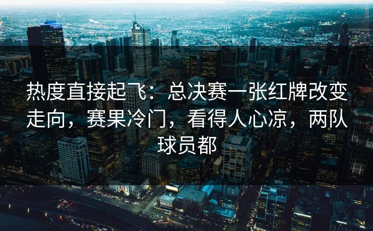 热度直接起飞：总决赛一张红牌改变走向，赛果冷门，看得人心凉，两队球员都