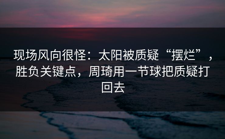 现场风向很怪：太阳被质疑“摆烂”，胜负关键点，周琦用一节球把质疑打回去