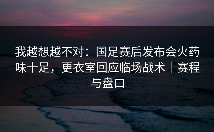 我越想越不对:国足赛后发布会火药味十足,更衣室回应临场战术|赛程与盘口 我越想越不对:国足赛后发布会火药味十足,更衣室回应临场战术|赛程与盘口