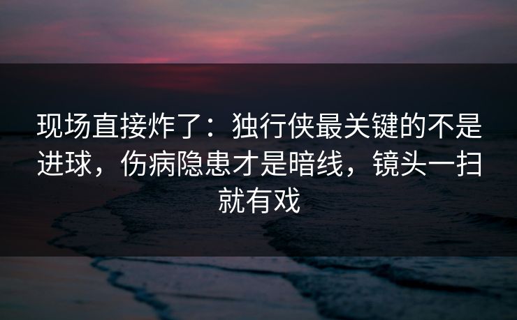 现场直接炸了：独行侠最关键的不是进球，伤病隐患才是暗线，镜头一扫就有戏