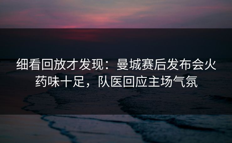 细看回放才发现：曼城赛后发布会火药味十足，队医回应主场气氛
