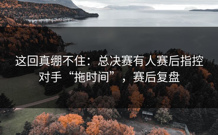这回真绷不住：总决赛有人赛后指控对手“拖时间”，赛后复盘