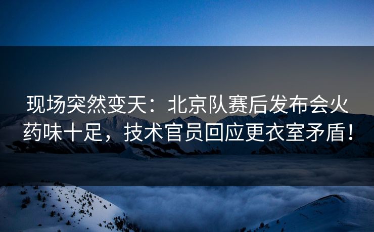 现场突然变天：北京队赛后发布会火药味十足，技术官员回应更衣室矛盾！