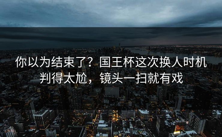 你以为结束了？国王杯这次换人时机判得太尬，镜头一扫就有戏