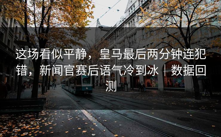 这场看似平静，皇马最后两分钟连犯错，新闻官赛后语气冷到冰｜数据回测