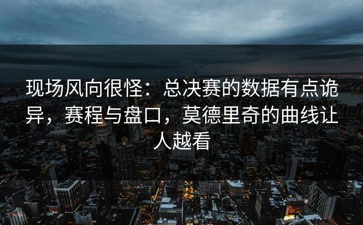 现场风向很怪：总决赛的数据有点诡异，赛程与盘口，莫德里奇的曲线让人越看