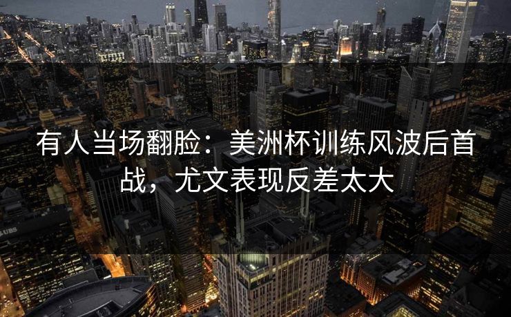 有人当场翻脸：美洲杯训练风波后首战，尤文表现反差太大
