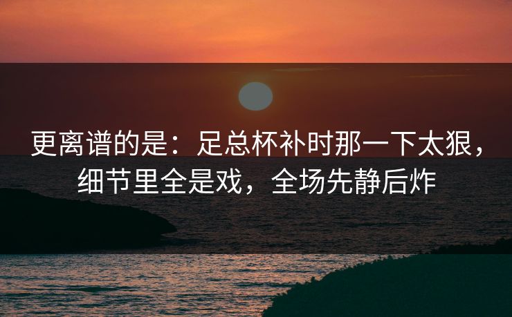 更离谱的是：足总杯补时那一下太狠，细节里全是戏，全场先静后炸