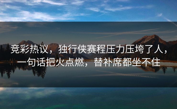 竞彩热议，独行侠赛程压力压垮了人，一句话把火点燃，替补席都坐不住