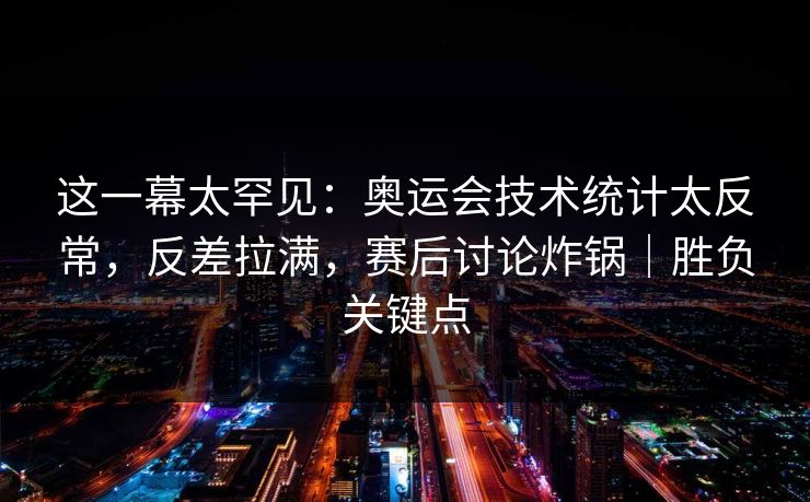 这一幕太罕见：奥运会技术统计太反常，反差拉满，赛后讨论炸锅｜胜负关键点