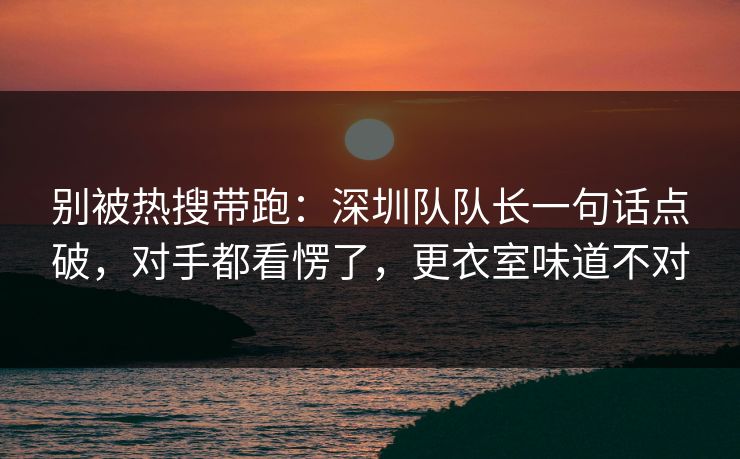 别被热搜带跑：深圳队队长一句话点破，对手都看愣了，更衣室味道不对