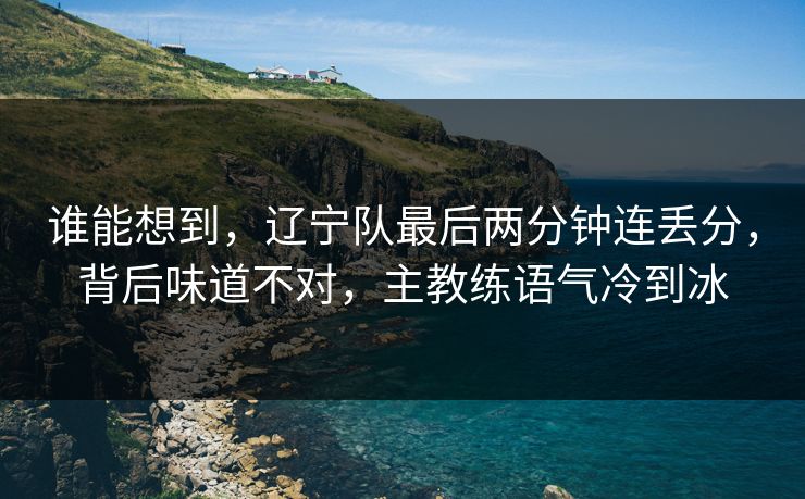 谁能想到，辽宁队最后两分钟连丢分，背后味道不对，主教练语气冷到冰