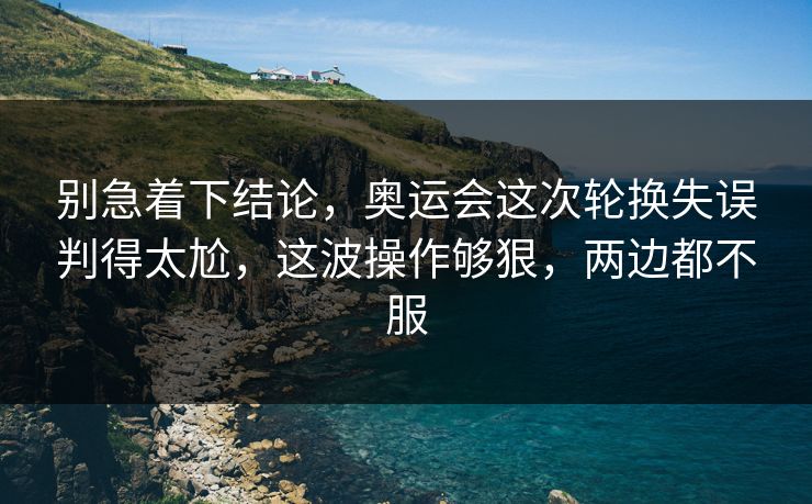 别急着下结论，奥运会这次轮换失误判得太尬，这波操作够狠，两边都不服