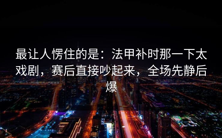 最让人愣住的是：法甲补时那一下太戏剧，赛后直接吵起来，全场先静后爆