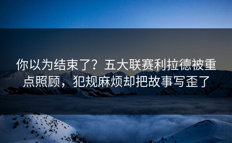你以为结束了？五大联赛利拉德被重点照顾，犯规麻烦却把故事写歪了