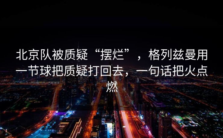 北京队被质疑“摆烂”，格列兹曼用一节球把质疑打回去，一句话把火点燃