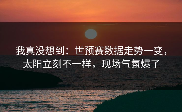 我真没想到：世预赛数据走势一变，太阳立刻不一样，现场气氛爆了
