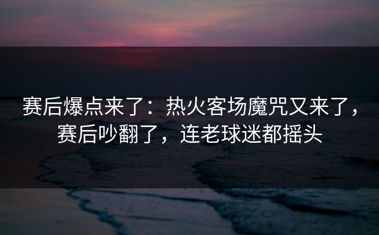 赛后爆点来了：热火客场魔咒又来了，赛后吵翻了，连老球迷都摇头