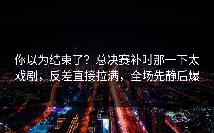 你以为结束了？总决赛补时那一下太戏剧，反差直接拉满，全场先静后爆