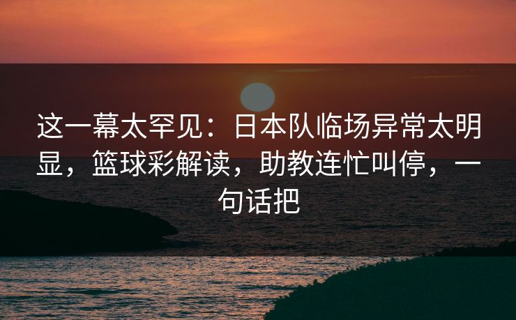这一幕太罕见：日本队临场异常太明显，篮球彩解读，助教连忙叫停，一句话把
