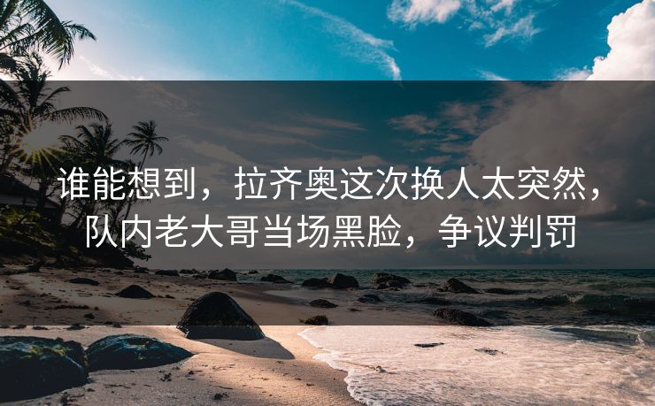 谁能想到，拉齐奥这次换人太突然，队内老大哥当场黑脸，争议判罚